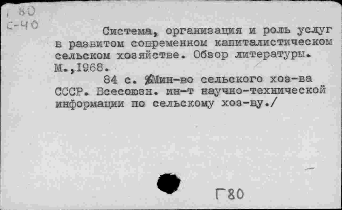 ﻿I нО
С-ЧО
Система, организация и роль услуг в развитом современном капиталистическом сельском хозяйстве. Обзор литературы. М.,1968.
84 с. 5Шин“В0 сельского хоз-ва СССР. Всесоюзц. ин-т научно-технической информации по сельскому хоз-ву./
Г80